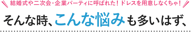 結婚式や二次会・企業パーティに呼ばれた！ドレスを用意しなくちゃ！こんな時、こんな悩みも多いはず、